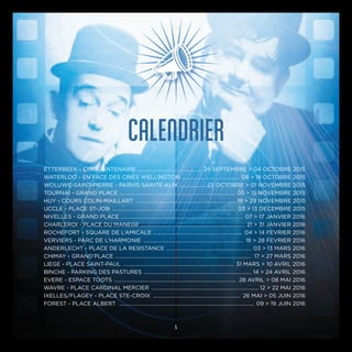 CALENDRIER
ETTERBEEK - CINQUANTENAIRE ................................................ 24 SEPTEMBRE > 04 OCTOBRE 2015
WATERLOO - EN FACE DES CINÉS WELLINGTON ........................................... 08 > 18 OCTOBRE 2015
WOLUWE-SAINT-PIERRE - PARVIS SAINTE-ALIX .................... 22 OCTOBRE > 01 NOVEMBRE 2015
TOURNAI - GRAND PLACE ...................................................................................... 05 > 15 NOVEMBRE 2015
HUY - COURS COLIN-MAILLART ........................................................................... 19 > 29 NOVEMBRE 2015
UCCLE - PLACE ST-JOB ............................................................................................ 03 > 13 DECEMBRE 2015
NIVELLES - GRAND PLACE ........................................................................................... 07 > 17 JANVIER 2016
CHARLEROI - PLACE DU MANEGE .............................................................................. 21 > 31 JANVIER 2016
ROCHEFORT - SQUARE DE L’AMICALE .................................................................. 04 > 14 FEVRIER 2016
VERVIERS - PARC DE L’HARMONIE ........................................................................... 18 > 28 FEVRIER 2016
ANDERLECHT - PLACE DE LA RESISTANCE ................................................................ 03 > 13 MARS 2016
CHIMAY - GRAND’PLACE ...................................................................................................... 17 > 27 MARS 2016
LIEGE - PLACE SAINT-PAUL ................................................................................... 31 MARS > 10 AVRIL 2016
BINCHE - PARKING DES PASTURES ................................................................................. 14 > 24 AVRIL 2016
EVERE - ESPACE TOOTS ............................................................................................ 28 AVRIL > 08 MAI 2016
WAVRE - PLACE CARDINAL MERCIER ................................................................................ 12 > 22 MAI 2016
IXELLES/FLAGEY - PLACE STE-CROIX .................................................................. 26 MAI > 05 JUIN 2016
FOREST - PLACE ALBERT ..................................................................................................... 09 > 19 JUIN 2016
5
 