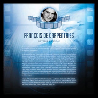 FRANÇOIS DE CARPENTRIES
METTEUR EN SCENE
Il crée ses mises en scène d’opéra (40) en France, en Belgique, en Allemagne, en Autriche, en Espagne,
en Norvège et au Canada. Sa formation théâtrale et musicale lui permet d’aborder un vaste répertoire,
du baroque au contemporain.
Au début spécialisé dans “l’opera buffa”: (La Cenerentola, Il Barbiere di Siviglia, La Pietra del Paragone)
Rossini, (Don Pasquale, Viva la Mamma) Donizetti, (Orphée aux Enfers, La Grande Duchesse de
Gérolstein) Offenbach, (Die Fledermaus, Nacht in Venedig) Strauss, (Die Lustige Witwe, Das Land des
Lächelns) Lehar, (La Fiancée Vendue) Smetana, (Lo Frate ‘Nnamorato) Pergolèse, (Madame Pompadour)
Fall, et dans le “dramma giocoso” mozartien (Così fan tutte, Die Zauberflöte, Don Giovanni, Le Nozze
di Figaro), il aborde aussi des œuvres contemporaines de Dusapin (To Be Sung) ou Aperghis. Il se
tourne, depuis plusieurs années, vers le répertoire tragique (La Stellidaura Vendicante, Idomeneo, Lucia
di Lammermoor, Carmen, Roméo et Juliette, Lakmé, Krol Roger, Don Carlo, Rigoletto, Aïda, La Dame de
Pique, Manon, La Bohème, Madama Butterfly, Alessandro Nell’Indie). Il touche à la comédie musicale
(Hairspray). Il écrit et met en scène aussi des spectacles transgenres (Opera Making Of, Le Métronome
Amoureux, Cyrano philosophe dans les étoiles, Les Bijoux de la Castafiore) et multimédias (La Boîte de Jazz,
La Boîte à Images).
François de Carpentries fut assistant metteur en scène à La Monnaie de Bruxelles (1990-2005). Il a
collaboré avec le Royal Opera House de Londres, le Liceu de Barcelona, le Teatro Real de Madrid,
le NNTT à Tokyo, le Brooklyn Academy of Music, etc. Il a travaillé avec Willy Decker, Peter Sellars,
Bob Wilson, Stein Winge, Patrice Chéreau, Luc Bondy, etc.
9
 