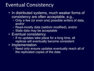 In distributed systems, much weaker forms of consistency are often acceptable, e.g., Only a few (or even one) possible writers of data, and/or Read-mostly data (seldom modified), and/or Stale data may be acceptable Eventual consistency If no updates take place for a long time, all replicas will eventually become consistent Implementation Need only ensure updates eventually reach all of the replicated copies of the data 