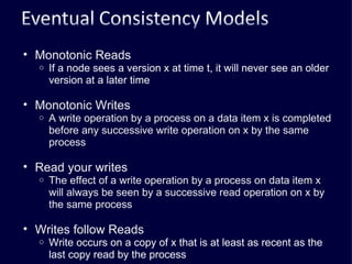 Monotonic Reads If a node sees a version x at time t, it will never see an older version at a later time Monotonic Writes A write operation by a process on a data item x is completed before any successive write operation on x by the same process Read your writes The effect of a write operation by a process on data item x will always be seen by a successive read operation on x by the same process Writes follow Reads Write occurs on a copy of x that is at least as recent as the last copy read by the process 
