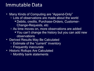 Many Kinds of Computing are “Append-Only” Lots of observations are made about the world Debits, credits, Purchase-Orders, Customer-Change-Requests, etc As time moves on, more observations are added You can’t change the history but you can add new observations Derived Results May Be Calculated Estimate of the “current” inventory Frequently inaccurate Historic Rollups Are Calculated Monthly bank statements 