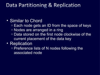 Similar to Chord Each node gets an ID from the space of keys Nodes are arranged in a ring Data stored on the first node clockwise of the current placement of the data key Replication Preference lists of N nodes following the associated node 