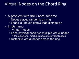 A problem with the Chord scheme Nodes placed randomly on ring Leads to uneven data & load distribution In Dynamo “ Virtual” nodes Each physical node has multiple virtual nodes More powerful machines have more virtual nodes Distribute virtual nodes across the ring 