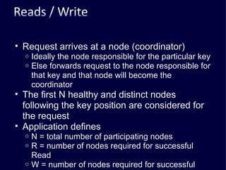 Request arrives at a node (coordinator) Ideally the node responsible for the particular key Else forwards request to the node responsible for that key and that node will become the coordinator The first N healthy and distinct nodes following the key position are considered for the request Application defines N = total number of participating nodes R = number of nodes required for successful Read W = number of nodes required for successful write R + W > N gives quorum 