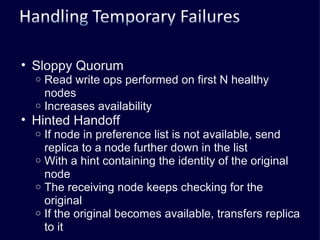 Sloppy Quorum Read write ops performed on first N healthy nodes Increases availability Hinted Handoff If node in preference list is not available, send replica to a node further down in the list With a hint containing the identity of the original node The receiving node keeps checking for the original If the original becomes available, transfers replica to it 