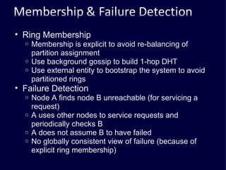 Ring Membership Membership is explicit to avoid re-balancing of partition assignment Use background gossip to build 1-hop DHT Use external entity to bootstrap the system to avoid partitioned rings Failure Detection Node A finds node B unreachable (for servicing a request) A uses other nodes to service requests and periodically checks B A does not assume B to have failed No globally consistent view of failure (because of explicit ring membership) 