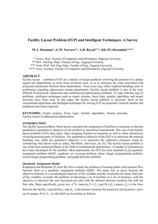 Facility Layout Problem (FLP) and Intelligent Techniques: A Survey

        M.A. Shouman* ,G.M. Nawara**, A.H. Reyad***, Kh. EL-Darandaly****

        * Assoc. Prof., Faculty of Computers and Informatics, Zagazig University
       ** Prof., Ind.Eng. Dept., Faculty of Eng., Zagazig University
      *** Assis. Prof., Ind. Eng. Dept., Faculty of Eng., Zagazig University
     **** Assis. Lecturer, Faculty of Computers and Informatics, Zagazig University

ABSTRACT
Facility layout problems (FLP) are a family of design problems involving the partition of a planar
region into departments or work areas of known area, so as to minimize the costs associated with
projected interactions between these departments. These costs may reflect material handling costs or
preferences regarding adjacencies among departments. Facility layout problem is one of the truly
difficult ill-structured, multicritria and combinatorial optimization problems. To cope with this type of
problems, intelligent techniques such as expert systems, fuzzy logic, genetic algorithms and neural
networks have been used. In this paper the facility layout problem is surveyed. Most of the
conventional algorithms and intelligent techniques for solving FLP are presented. General remarks and
tendencies have been reported

KEYWORDS: Expert systems, Fuzzy logic, Genetic algorithms, Neural networks,
Facility layout, Combinatorial optimization.

INTRODUCTION
The facility layout problem, block layout, considers the assignment of facilities to locations so that the
quantitative (qualitative) objective of the problem is minimized (maximized). The cost of the facility
layout problem (FLP) takes place when assigning facilities to locations as well as when interactions
occurring between pairs of facilities. The quantitative objective of the FLP is to minimize the material
handling cost, while the qualitative objective is to maximize the subjective closeness rating by
considering vital factors such as safety, flexibility, and noise, etc [1]. The facility layout problem is
one of the best-studied problems in the field of combinatorial optimization. A number of formulations
have been developed for the problem. More particularly the FLP has been modeled as [2] quadratic
assignment problem (QAP), quadratic set covering problem, linear integer programming problem,
mixed integer programming problem, and graph theoretic problem.

Quadratic Assignment Model
Koopmans and Beckman [3] were the first to model the problem of locating plants with material flow
between them as a quadratic assignment problem (QAP). The name was so given because the
objective function is a second-degree function of the variables and the constraints are linear functions
of the variables. Consider the problem of allocating a set of facilities to a set of locations, with the
objective to minimize the cost associated not only with the distance between locations but with the
flow also. More specifically, given two n * n matrices F=( f ij ) and D=( d kl ) where ( f ij ) is the flow
between the facility i and facility j, and d kl is the distance between the location k and location l, and a
set of integers N=(1,2,.. n), the QAP can be written as follows:
 