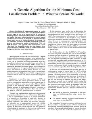 A Genetic Algorithm for the Minimum Cost
Localization Problem in Wireless Sensor Networks
Angelo F. Assis, Luiz Filipe M. Vieira, Marco T´ulio R. Rodrigues, Gisele L. Pappa
Computer Science Department
Universidade Federal de Minas Gerais
Belo Horizonte - MG - Brasil
Abstract—Localization is a paramount concern in wireless
sensor networks. Beacon nodes, which have their position deﬁned
a priori, might be used in the process, serving as references to
ﬁnd the position of other nodes. Many studies focused on ﬁnding
the location of as many nodes as possible, given a set of beacons
and distance measurements. In this work, we determine the set of
beacon nodes in order to localize all nodes in the network. This
can reduce the overall cost involved in the network localization
process, i.e., reducing the number of nodes in a WSN with
GSP. We present a new approach to this problem using Genetic
Algorithms. Our simulations results show the efﬁciency of the
proposed approach, which has results up to 50% better than the
best greedy algorithm found in the literature.
I. INTRODUCTION
Wireless sensor networks (WSNs) have received a notable
investment by the academic community in the last years. Even
with the memory and computing limitation of the sensor nodes,
WSNs can be employed in different application areas such
as medicine, industry, environmental sciences and military. In
the ﬁeld of medicine, for example, WSNs can be used to
monitor the behavior of the human heart or to detect hazardous
substances present in the organism. In the environmental area,
WSNs are important to prevent natural disasters like earth-
quakes, tsunamis, hurricanes and ﬁres. Sensors can also assist
in weather forecasts [3]. Furthermore, WSNs can guarantee the
control of data in areas with difﬁcult access or in dangerous
regions.
Localization is one of the main concerns in WSNs, as
information about the sensors’ positions is helpful in many
contexts. In traditional applications, sensors generate lots of
information which are only relevant when followed by the
position of the respective sensing node. Moreover, sensor
location supports the performance of network protocols, as,
for example, in geographic algorithms. Thus, it is primordial
for WSNs to know each individual sensor localization.
The main goal in a localization problem is to determine the
exact position of each sensor in a bidimensional (2D) region.
A way of determining the location of all sensors in a network
is to manually set the position of each node. However, in
large scale implementations or in scenarios where sensors have
moving capabilities, this method may be highly infeasible.
An alternative way is equipping each sensor with a Global
Positioning System (GPS) [4]. Nevertheless, this approach may
also not be practicable, due to the high cost and complexity
of embedding the equipment in the sensor, as well as great
energy consumption and increase of the sensor size.
In this direction, many works aim at determining the
location of all nodes in the network, where some special nodes,
denominated beacon nodes, are aware of their own position [5],
[6], [7]. The remaining sensors will determine their localization
via distance measurements to their neighbors, using methods
such as the intensity of signal of communication [8], among
others. However, in some cases just locating all nodes is not
enough, and it is also necessary to do that with the minimum
possible cost. Thinking about this last scenario, [10] deﬁned
the Minimum Cost Localization Problem (MCLP). In this case,
the aim is yet to locate all nodes but with the minimum number
of beacon nodes.
In [10] the authors show that the MCLP is NP-complete,
and deﬁne four greedy methods to deal with the problem. Here,
in contrast, we take advantage of the global search properties
of genetic algorithms to improve the results obtained in [10].
The use of genetic algorithms and other techniques in WSN
problems has been successfully explored, as reported in [9].
However, most of these approaches do not consider minimizing
the number of beacon nodes when solving a WSN localization
problem. It is important, though, to make the number of beacon
nodes as minimum as possible, due to their high ﬁnancial costs.
In this work, we present an efﬁcient algorithm that aims at
minimizing the number of beacon nodes in a WSN, without
jeopardizing the task of locating all remaining nodes in the
network. This method makes use of trilateration to calculate
the position of non-beacon nodes, determinig the position of
all nodes in the network. It is noteworthy that this work does
not take into account the location precision of the nodes.
The accuracy depends on the method used to deﬁne the
position of each node. In this work, the methods considered
are trilateration and greedy sweep. In scenarios where the
signal propagation models ﬁnds no obstacles, these methods
guarantee the desirable precision. The main contributions of
this work are:
• We provide an innovative formulation for the mini-
mum cost localization problem using a genetic algo-
rithm;
• Our approach improves the results in the literature, in
some cases, in more than 50%.
The remainder of this paper is organized as follows. Section
2 reviews related work on localization in WSN, while Section
3 deﬁnes the minimum cost localization problem. Section 4
introduces the proposed method based on genetic algorithm,
and Section 5 presents the results of computational experi-
 