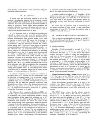 ments. Finally, Section 6 draws some conclusions and points
out future research directions.
II. RELATED WORK
In recent years, the localization problem in WSNs has
received a considerable attention by the academic commu-
nity [9], [10], [5], [7], [6], [11], [12]. Studies resulted in several
techniques that aim at localizing the maximum number of
sensors in a network. Recent studies address problems that
intend to minimize the number of beacon nodes, in order to
localize every node in the network. In this section we present
some relevant works in localization in WSN.
In [11], theoretical ideas to the localization problem are
exposed, in which some nodes have their positions deﬁned
a priori and the rest of nodes determine their locations by
distance measurements from neighbor nodes. Nodes ﬁxed
as beacons are static in the 2D region, but the process of
localization can be performed by mobile nodes. In [13], it
is presented a range-free localization scheme that employs
mobile beacon nodes. The sensors move around the network
broadcasting their current locations periodically in such a way
that unlocated nodes can locate themselves. Given that, no
special hardware or communication technology is necessary.
Also, obstacles on the way of the beacon nodes are considered.
In a similar way, [12] utilizes mobile beacon nodes to locate
the network. Virtual nodes with known location are added
during the execution of the algorithm. In this case, a virtual
node represents the instantaneous location of a beacon node
during its movement. Considering a set of beacons with ﬁxed
positions and a WSN, [14] intends to determine the locations
of the unlocated nodes. The proposed algorithm estimates the
location of the sensors based on the distance measurements
among their neighbor nodes. A cross-entropy-based locali-
zation algorithm is presented, which aims at improving the
accuracy of location estimative of the sensors.
In addition, [11] deﬁnes some concepts and conditions to
the localizability of a network and the computational com-
plexity of the localization method: (i) A network has a unique
localization if and only if the graph G that represents the WSN
is globally rigid; (ii) Each vertex in G represents a sensor in
the network and two nodes are connected if and only if the
distance between them is known. The distance measurement is
obtained by any method or when the two nodes are beacons;
(iii) The computational complexity shows that, to a globally
rigid graph, the problem is NP-hard.
The Minimum Cost Localization Problem (MCLP), pre-
sented in [10], is an optimization problem that aims to locate
all the nodes in a WSN using the minimum number of beacon
nodes. Localizing all the nodes with minimum cost is NP-
hard [10]. Hence, four different greedy algorithms based on
trilateration were proposed, and follow two steps: (1) the
nodes with less than three neighbors are marked as beacons
– because these nodes cannot have their positions deﬁned by
other nodes; (2) at each iteration, the unlocated node for which
its localization gives the best conﬁguration to the network is
selected and deﬁned as a beacon. This best conﬁguration is
the one that allows the most number of nodes to be localized.
Here we focus on one of the four versions of the algorithms
proposed in [10], namely Greedy-Sweep-2. The method served
as inspiration and baseline for the algorithm proposed here, and
will be described in detail in Section III-B.
A similar problem is deﬁned in [9]. Consider a WSN
with sensors spread across a 2D region in undeﬁned positions.
The goal of this paper is to deﬁne the set B that localizes
every other node in the network. This approach solves the
localization problem but it disregards minimizing the cost of
the set B.
We differ from the previous work by formulating the
ﬁrst genetic algorithm to solve the MCLP. Our results show
improvement of over 50%. We tested the solutions using a
well-known network simulator.
III. THE MINIMUM COST LOCALIZATION PROBLEM
This section presents the problem deﬁnition for the MCLP
and describes Greedy-Sweep-2, one of the greedy algorithms
proposed so far to solve the problem.
A. Problem Deﬁnition
Consider a WSN represented by a graph G = (V, E),
where V is the set of n sensors v1, . . . , vn and E is the
set of edges. The edge vivj ∈ E if and only if the distance
between the vertices vi and vj is known. The signal range of
each sensor in the network may vary. It is assumed that, for
each subset V ⊂ V , with |V | = 3, the sensors in V are
not collinear. The subset B ⊂ V is the set of beacon nodes
in which each vi ∈ B has its global position deﬁned in the
beginning of the process of localization. During the process,
the position of the remaining sensors will be determined by
the positions of nodes in B. Given the set of sensors and the
distance measurements among them, the objective of MCLP
is to ﬁnd the set B of beacon nodes with minimum size. The
MCLP is formally deﬁned as follows:
Minimum Cost Localization Problem: Given a graph G =
(V, E) that represents the WSN, determine the subset B of
sensors to be beacons such that the remaining nodes can be
localized and the number of beacons vi ∈ B is minimized.
Figure 1(a) illustrates a network used as an input to the
problem, while Figure 1(b) shows the result with beacon
nodes marked as black, as shown in Figure 1(b). Green nodes
correspond to nodes that are located using the position of the
beacons.
The MCLP always return a feasible solution since, in
the worst case, each sensor in the network is marked as
beacon (B = V ). It is known that all sensors with degree
less than three must be included in B and |B| ≥ 3 . Let
V<3 the set of sensors with degree less than 3 and Bopt the
optimal solution of MCLP. It is easily discernible that |V<3|
is a lower bound of |Bopt|. In the scenario where all node
degrees are larger or equal to three, the size of the minimum
3-dominating set (M3DS) of V gives an upper bound of
|Bopt|. The minimum k-dominating set is a subset MkDS of
nodes so that ni must have k neighbors included in MkDS,
∀ni /∈ MkDS. Furthermore, the size of MkDS is minimized.
Thus, max{3, V<3} ≤ |Bopt| ≤ |M3DS|. Determining the
minimum k-dominating set is NP-hard [15].
 