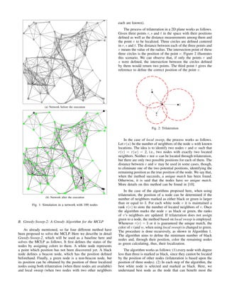 (a) Network before the execution
(b) Network after the execution
Fig. 1: Simulation in a network with 100 nodes
B. Greedy-Sweep-2: A Greedy Algorithm for the MCLP
As already mentioned, so far four different method have
been proposed to solve the MCLP. Here we describe in detail
Greedy-Sweep-2, which will be used as a baseline here and
solves the MCLP as follows. It ﬁrst deﬁnes the status of the
nodes by assigning colors to them. A white node represents
a point which position has not been discovered yet. A black
node deﬁnes a beacon node, which has the position deﬁned
beforehand. Finally, a green node is a non-beacon node, but
its position can be obtained by the position of three localized
nodes using both trilateration (when three nodes are available)
and local sweep (when two nodes with two other neighbors
each are known).
The process of trilateration in a 2D plane works as follows.
Given three points r, s and t in the space with their positions
deﬁned as well as the distance measurements among them and
the point v to be localized. Three circles are deﬁned centered
in r, s and t. The distance between each of the three points and
v means the value of the radius. The intersection point of these
three circles is the position of the point v. Figure 2 illustrates
this scenario. We can observe that, if only the points r and
s were deﬁned, the intersection between the circles deﬁned
by them would return two points. The third point t gives the
reference to deﬁne the correct position of the point v.
Fig. 2: Trilateration
In the case of local sweep, the process works as follows.
Let r(u) be the number of neighbors of the node u with known
locations. The idea is to identify two nodes v and w such that
r(v) = r(w) = 2, i.e., two nodes with exactly two located
neighbors. Neither v nor w can be located through trilateration,
but there are only two possible positions for each of them. The
distance between v and w may be used in some cases, though,
to eliminate one of the two potential positions, identifying the
remaining position as the true position of the node. We say that,
when the method succeeds, a unique match has been found.
Otherwise, it is said that the nodes have no unique match.
More details on this method can be found in [10].
In the case of the algorithms proposed here, when using
trilateration, the position of a node can be determined if the
number of neighbors marked as either black or green is larger
than or equal to 3. For each white node v it is maintained a
rank r(v) to store the number of located neighbors of v. Once
the algorithm marks the node v as black or green, the ranks
of v’s neighbors are updated. If trilateration does not assign
green to a node, the method based on local sweep is employed.
Whenever r(v) = 3 or it is guaranteed the unique match, the
color of v (and w, when using local sweep) is changed to green.
The procedure is done recursively, as shown in Algorithm 1.
The algorithm aims to deﬁne the minimum number of black
nodes and, through their position, color the remaining nodes
as green calculating, thus, their localization.
The algorithm works as follows: (1) every node with degree
less than three is marked as black, since they cannot be located
by the position of other nodes (trilateration is based upon the
position of three nodes). (2) In each step of the algorithm, the
best white node is selected and marked as black. Here, we
understand best node as the node that can beneﬁt most the
 