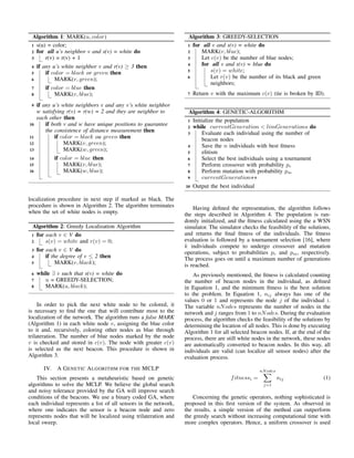 Algorithm 1: MARK(u, color)
s(u) = color;1
for all u’s neighbor v and s(v) = white do2
r(v) = r(v) + 13
if any u’s white neighbor v and r(v) ≥ 3 then4
if color = black or green then5
MARK(v, green);6
if color = blue then7
MARK(v, blue);8
if any u’s white neighbors v and any v’s white neighbor9
w satisfying r(v) = r(w) = 2 and they are neighbor to
each other then
if both v and w have unique positions to guarantee10
the consistence of distance measurement then
if color = black ou green then11
MARK(v, green);12
MARK(w, green);13
if color = blue then14
MARK(v, blue);15
MARK(w, blue);16
localization procedure in next step if marked as black. The
procedure is shown in Algorithm 2. The algorithm terminates
when the set of white nodes is empty.
Algorithm 2: Greedy Localization Algorithm
for each v ∈ V do1
s(v) = white and r(v) = 0;2
for each v ∈ V do3
if the degree of v ≤ 2 then4
MARK(v, black);5
while ∃ v such that s(v) = white do6
u = GREEDY-SELECTION;7
MARK(u, black);8
In order to pick the next white node to be colored, it
is necessary to ﬁnd the one that will contribute most to the
localization of the network. The algorithm runs a false MARK
(Algorithm 1) in each white node v, assigning the blue color
to it and, recursively, coloring other nodes as blue through
trilateration. The number of blue nodes marked by the node
v is checked and stored in c(v). The node with greater c(v)
is selected as the next beacon. This procedure is shown in
Algorithm 3.
IV. A GENETIC ALGORITHM FOR THE MCLP
This section presents a metaheuristic based on genetic
algorithms to solve the MCLP. We believe the global search
and noisy tolerance provided by the GA will improve search
conditions of the beacons. We use a binary coded GA, where
each individual represents a list of all sensors in the network,
where one indicates the sensor is a beacon node and zero
represents nodes that will be localized using trilateration and
local sweep.
Algorithm 3: GREEDY-SELECTION
for all v and s(v) = white do1
MARK(v, blue);2
Let c(v) be the number of blue nodes;3
for all v and s(v) = blue do4
s(v) = white;5
Let r(v) be the number of its black and green6
neighbors;
Return v with the maximum c(v) (tie is broken by ID).7
Algorithm 4: GENETIC-ALGORITHM
Initialize the population1
while currentGeneration < limGenerations do2
Evaluate each individual using the number of3
beacon nodes
Save the n individuals with best ﬁtness4
elitism5
Select the best individuals using a tournament6
Perform crossover with probability pc7
Perform mutation with probability pm8
currentGeneration++9
Output the best individual10
Having deﬁned the representation, the algorithm follows
the steps described in Algorithm 4. The population is ran-
domly initialized, and the ﬁtness calculated using the a WSN
simulator. The simulator checks the feasibility of the solutions,
and returns the ﬁnal ﬁtness of the individuals. The ﬁtness
evaluation is followed by a tournament selection [16], where
k individuals compete to undergo crossover and mutation
operations, subject to probabilities pc and pm, respectively.
The process goes on until a maximum number of generations
is reached.
As previously mentioned, the ﬁtness is calculated counting
the number of beacon nodes in the individual, as deﬁned
in Equation 1, and the minimum ﬁtness is the best solution
to the problem. In Equation 1, nij always has one of the
values 0 or 1 and represents the node j of the individual i.
The variable nNodes represents the number of nodes in the
network and j ranges from 1 to nNodes. During the evaluation
process, the algorithm checks the feasibility of the solutions by
determining the location of all nodes. This is done by executing
Algorithm 1 for all selected beacon nodes. If, at the end of the
process, there are still white nodes in the network, these nodes
are automatically converted to beacon nodes. In this way, all
individuals are valid (can localize all sensor nodes) after the
evaluation process.
fitnessi =
nNodes
j=1
nij (1)
Concerning the genetic operators, nothing sophisticated is
proposed in this ﬁrst version of the system. As observed in
the results, a simple version of the method can outperform
the greedy search without increasing computational time with
more complex operators. Hence, a uniform crossover is used
 