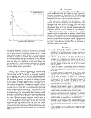 Fig. 6: Simulation results in a ﬁxed network with 500 nodes,
varying the range of the nodes
the range is, the greater it tends to be the number of connected
components of the network, resulting in small subproblems that
can be easily resolved by the greedy algorithm. With a greater
range value, though, the graph tends to be more connected,
making the problem too complex for the greedy algorithm
to perform as well as the GA. Furthermore, the GA solution
reaches a stable value when the communication range is greater
than 110. Again, the connectivity of the nodes justiﬁes the
fact because with a large communication range, the network
becomes highly connected and helps the GA to ﬁnd the best
solution in most of their performances.
Figure 7 shows results of simulations in networks with
number of nodes varying from 500 to 3000, with a step of
500. For each network, the results of the greedy algorithm
are compared to the results of the best individual produced
by the GA and the mean ﬁtness values of all individuals in
the population. In Figure 7(a), where the number of nodes
is the smallest, the genetic algorithm gave just slightly better
results in terms of number of beacon nodes selected (y axis in
the graph). In the remaining simulations, represented by Figu-
res 7(b)-7(f), the GA generated a substantial difference in the
number of beacon nodes. The mean of all solutions generated
by the genetic algorithm converges to a ﬁnal value during the
execution. This behavior shows that the population is evolving
in each generation, i.e., the GA ﬁnds better solutions in next
generations and the ﬁnal population has better individuals than
the initial population. It is clear that, in the populations of
GA, there exist many different individuals since the mean is
worse than the greedy solution and the best solution found
in GA is better than solutions of the greedy one. The curve
representing the best solution of the GA shows that results
of GA are always better than the greedy algorithm. In this
simulation, the genetic algorithm reached a solution 50% better
than the greedy algorithm (see for example, the network with
1500 nodes).
VI. CONCLUSION
In this paper we investigated the Minimum Cost Locali-
zation Problem for WSNs. We introduced in the literature an
innovative formulation for this problem. We also elaborated a
genetic algorithm to identify the minimum set of beacon nodes
enough to locate every sensor belonging to a network.
The experiments conducted verify the efﬁciency of the
method, as it overcame the greedy algorithms presented in the
literature in the tested scenarios. In some cases, the genetic
algorithm reached a solution more than 50% better. A possible
optimization might be to use different methods other than
trilateration and local sweep to calculate the ﬁtness function.
Other related problems remain as future work. A problem
of interest might be, for example, to minimize not the number
of beacon nodes itself, but the size of the minimum closed path
that traverses every beacon node, maintaining the restriction of
localizing every sensor in the network. Another important issue
is to consider how precise the location given by the GA is. In
this case, a multi-objective algorithm could be considered to
take both measures into account.
REFERENCES
[1] A. A. F. Loureiro, J. M. S. Nogueira, L. B. Ruiz, R. A. Mini,
E. F. Nakamura, and C. M. S. Figueiredo, “Wireless sensors networks
(in portuguese),” in Proceedings of the 21st Brazilian Symposium on
Computer Networks (SBRC’03), Natal, RN, Brazil, May 2003, pp. 179–
226, tutorial.
[2] L. B. Ruiz, L. H. A. Correia, L. F. M. Vieira, D. F. Macedo, E. F.
Nakamura, C. M. S. Figueiredo, M. A. M. Vieira, E. H. B. Maia,
D. Cˆamara, A. A. F. Loureiro, J. M. S. Nogueira, D. C. da Silva Jr.,
and A. O. Fernandes, “Arquiteturas para redes de sensores sem ﬁo,” in
Proceedings of the 22nd Brazilian Symposium on Computer Networks
(SBRC’04), Gramado, RS, Brazil, May 2004, pp. 167–218, tutorial.
ISBN: 85-88442-82-5.
[3] C. Yawut and S. Kilaso, “A wireless sensor network for weather and
disaster alarm systems,” in Proceedings 2011 International Conference
on Information and Electronics Engineering (ICIEE 2011), vol. 6, 2011,
pp. 155–160.
[4] B. Hofmann-Wellenhof, H. Lichtenegger, and J. Collins, Global
Positioning System: Theory and Practice, 5th ed. Springer, Feb. 2001.
[Online]. Available: http://www.worldcat.org/isbn/3211835342
[5] T. He, C. Huang, B. M. Blum, J. A. Stankovic, and T. Abdelzaher,
“Range-free localization schemes for large scale sensor networks,”
in Proceedings of the 9th annual international conference on
Mobile computing and networking, ser. MobiCom ’03. New
York, NY, USA: ACM, 2003, pp. 81–95. [Online]. Available:
http://doi.acm.org/10.1145/938985.938995
[6] A. Savvides, C.-C. Han, and M. B. Strivastava, “Dynamic ﬁne-grained
localization in ad-hoc networks of sensors,” in Proceedings of the 7th
annual international conference on Mobile computing and networking,
ser. MobiCom ’01. New York, NY, USA: ACM, 2001, pp. 166–179.
[Online]. Available: http://doi.acm.org/10.1145/381677.381693
[7] D. Moore, J. Leonard, D. Rus, and S. Teller, “Robust distributed
network localization with noisy range measurements,” in Proceedings
of the 2nd international conference on Embedded networked sensor
systems, ser. SenSys ’04. New York, NY, USA: ACM, 2004, pp. 50–61.
[Online]. Available: http://doi.acm.org/10.1145/1031495.1031502
[8] M. Rodrigues, L. Vieira, and M. Campos, “Fingerprinting-based radio
localization in indoor environments using multiple wireless technolo-
gies,” in Personal Indoor and Mobile Radio Communications (PIMRC),
2011 IEEE 22nd International Symposium on, sept. 2011, pp. 1203 –
1207.
[9] Y. Gao, Y. Zhuang, T. Ni, K. Yin, and T. Xue, “An improved genetic
algorithm for wireless sensor networks localization.” in BIC-TA. IEEE,
2010, pp. 439–443.
 
