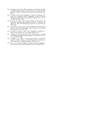 [10] M. Huang, S. Chen, and Y. Wang, “Minimum cost localization problem
in wireless sensor networks,” Ad Hoc Networks, vol. 9, pp. 387–399,
May 2011. [Online]. Available: http://dx.doi.org/10.1016/j.adhoc.2010.
08.013
[11] J. Aspnes, T. Eren, D. K. Goldenberg, A. S. Morse, W. Whiteley, Y. R.
Yang, B. D. O. Anderson, and P. N. Belhumeur, “A theory of network
localization,” IEEE Transactions on Mobile Computing, vol. 5, no. 12,
pp. 1663–1678, Dec. 2006.
[12] C.-H. Wu, W. Sheng, and Y. Zhang, “Mobile sensor networks self
localization based on multi-dimensional scaling,” in Robotics and
Automation, 2007 IEEE International Conference on, april 2007, pp.
4038 –4043.
[13] K. feng Ssu, C. ho Ou, and H. C. Jiau, “Localization with mobile anchor
points in wireless sensor networks,” IEEE Transactions on Vehicular
Technology, pp. 1187–1197, 2005.
[14] M. Azim, Z. Aung, W. Xiao, and V. Khadkikar, “Localization in
wireless sensor networks by cross entropy method,” 2012.
[15] W. Shang, F. F. Yao, P.-J. Wan, and X. Hu, “On minimum m -connected
k -dominating set problem in unit disc graphs,” J. Comb. Optim., vol. 16,
no. 2, pp. 99–106, 2008.
[16] T. Blickle and L. Thiele, “A mathematical analysis of tournament
selection,” in Proceedings of the Sixth International Conference on
Genetic Algorithms. Morgan Kaufmann, 1995, pp. 9–16.
[17] D. C. G. A. E. Zurich, “Sinalgo - simulator for network algorithms,”
2013, http://dcg.ethz.ch/projects/sinalgo/, accessed 30-January-2013.
 