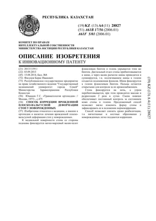 РЕСПУБЛИКА КАЗАХСТАН
(19) KZ (13) A4 (11) 28827
(51) A61B 17/56 (2006.01)
A61F 5/01 (2006.01)
КОМИТЕТ ПО ПРАВАМ
ИНТЕЛЛЕКТУАЛЬНОЙ СОБСТВЕННОСТИ
МИНИСТЕРСТВА ЮСТИЦИИ РЕСПУБЛИКИ КАЗАХСТАН
ОПИСАНИЕ ИЗОБРЕТЕНИЯ
К ИННОВАЦИОННОМУ ПАТЕНТУ
(21) 2013/1159.1
(22) 03.09.2013
(45) 15.08.2014, бюл. №8
(72) Фисунов Борис Иванович
(73) Республиканское государственное предприятие
на праве хозяйственного ведения "Государственный
медицинский университет города Семей"
Министерства Здравоохранения Республики
Казахстан
(56) Юмашев Г.С. «Травматология ортопедия» //
Москва, 1977г., с.475
(54) СПОСОБ КОРРЕКЦИИ ВРОЖДЕННОЙ
ПЛОСКО-ВАЛЬГУСНОЙ ДЕФОРМАЦИИ
СТОП У НОВОРОЖДЕННЫХ
(57) Изобретение относится к медицине, а именно к
ортопедии и касается лечения врожденной плоско-
вальгусной деформации стоп у новорожденных.
К медиальной поверхности стопы со стороны
подошвы фиксируется ватно-марлевый валик-пелот
фланелевым бинтом и голень укрывается этим же
бинтом. Дистальный отдел стопы прибинтовывается
к шине, а через валик рычагом шины приводится и
супинируется, т.к. подтягиванием шины к голени
создается подошвенная флексия. Шина фиксируется
к голени фланелевым бинтом. Пальцы остаются
открытыми для контроля за их кровоснабжением.
Стопа фиксируется на ночь, а утром
перебинтовывается, при этом проводится массаж и
редрессация 2 раза в сутки. Смена повязки
обеспечивает постоянный контроль за состоянием
кожи стопы и голени. Предложенный способ
позволяет мягко изменить форму стопы и
зафиксировать ее в положении нормокоррекции.
Способ позволяет снизить сроки реабилитации,
т.к мягкотканые и костные образования у
новорожденных легко поддаются коррекции.
(19)KZ(13)A4(11)28827
 