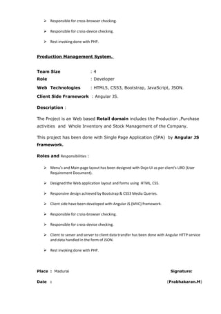  Responsible for cross-browser checking.
 Responsible for cross-device checking.
 Rest invoking done with PHP.
Production Management System.
Team Size : 4
Role : Developer
Web Technologies : HTML5, CSS3, Bootstrap, JavaScript, JSON.
Client Side Framework : Angular JS.
Description :
The Project is an Web based Retail domain includes the Production ,Purchase
activities and Whole Inventory and Stock Management of the Company.
This project has been done with Single Page Application (SPA) by Angular JS
framework.
Roles and Responsibilities :
 Menu’s and Main page layout has been designed with Dojo UI as per client’s URD (User
Requirement Document).
 Designed the Web application layout and forms using HTML, CSS.
 Responsive design achieved by Bootstrap & CSS3 Media Queries.
 Client side have been developed with Angular JS (MVC) framework.
 Responsible for cross-browser checking.
 Responsible for cross-device checking.
 Client to server and server to client data transfer has been done with Angular HTTP service
and data handled in the form of JSON.
 Rest invoking done with PHP.
Place : Madurai Signature:
Date : (Prabhakaran.M)
 