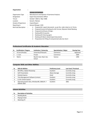 Organization :
DEWAN ENTERPRISES
Organization Type : Manufacturer and Exporter of Garments Products
Designation : Export Documentation Officer
Tenure : October’ 2003 to May’ 2008
Location : Karachi, Pakistan
Area(s) of Experience : Import/Export
Reporting to : General Manger / CEO
Brief Job Description : • Prepared All export documents as per the order sheet or L/c Terms.
• Prepared Invoice & Packing list, B/L Format, Shipment Detail Booking
• Prepared Certificate of Origin.
• Dealing With forwarder.
• Dealing with Clearing agent.
• Dealing with Bank related export documents
• Preparation & E-filling of computerized sales tax return
Professional Certification & Academic Education
Sr. Certification / Degree Institution / University Specialization / Major Passing Year
1 B.Com (Private) University Of Karachi Commerce Appeared
2 I. Com Private Commerce 2009
3 Matric Muslim Govt. Boy’s Sec.
School
Science 1999
Computer Skills and Other Abilities
Sr. Skills & Abilities Proficiency Level Last Used / Practiced
1 MS Office, Adobe Photoshop Excellent Currently Using
2 Soft Presentation Above Average Currently Using
3 Outlook Express Good Currently Using
4 Time Management Software (Limton) Excellent Currently Using
5 E.O.B.I Online System Excellent Currently Using
6 Operating System (Dos, Windows98, 2000,XP, 7
SERVER 2003
Excellent 2001
Leisure Activities
Sr. Description of Activities
1 Reading Books
2 Playing Cricket
3 Watching TV
Page 3 / 4
 