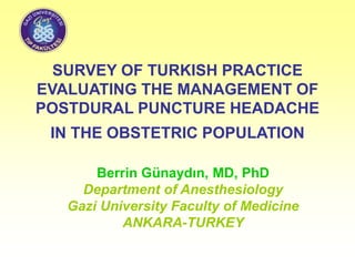 SURVEY OF TURKISH PRACTICE
EVALUATING THE MANAGEMENT OF
POSTDURAL PUNCTURE HEADACHE
IN THE OBSTETRIC POPULATION
Berrin Günaydın, MD, PhD
Department of Anesthesiology
Gazi University Faculty of Medicine
ANKARA-TURKEY
 
