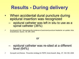 Results - During delivery
• When accidental dural puncture during
epidural insertion was recognized
– epidural catheter was left in situ to use as a
spinal catheter (36%)
 Kuczkowski K.M., Decreasing the incidence of post-dural puncture headache: an update. Acta
Anaesthesiol. Scand., 49, 594, 2005.
or
– epidural catheter was re-sited at a different
level (64%)
 Gunaydin and Karaca. Prevention strategy for PDPH. Acta Anaesth. Belg., 57, 163-165, 2006.
 
