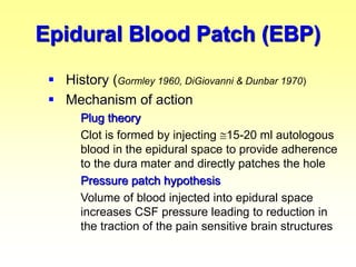  History (Gormley 1960, DiGiovanni & Dunbar 1970)
 Mechanism of action
Plug theory
Clot is formed by injecting 15-20 ml autologous
blood in the epidural space to provide adherence
to the dura mater and directly patches the hole
Pressure patch hypothesis
Volume of blood injected into epidural space
increases CSF pressure leading to reduction in
the traction of the pain sensitive brain structures
Epidural Blood Patch (EBP)
 