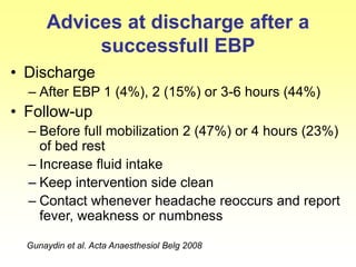 Advices at discharge after a
successfull EBP
• Discharge
– After EBP 1 (4%), 2 (15%) or 3-6 hours (44%)
• Follow-up
– Before full mobilization 2 (47%) or 4 hours (23%)
of bed rest
– Increase fluid intake
– Keep intervention side clean
– Contact whenever headache reoccurs and report
fever, weakness or numbness
Gunaydin et al. Acta Anaesthesiol Belg 2008
 