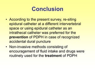 Conclusion
• According to the present survey, re-siting
epidural catheter at a different intervertebral
space or using epidural catheter as an
intrathecal catheter was preferred for the
prevention of PDPH in case of recognized
accidental dural puncture
• Non-invasive methods consisting of
encouragement of fluid intake and drugs were
routinely used for the treatment of PDPH
 