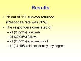 Results
• 78 out of 111 surveys returned
(Response rate was 70%)
• The responders consisted of
– 21 (26.92%) residents
– 25 (32.05%) fellows
– 21 (26.92%) academic staff
– 11 (14.10%) did not identify any degree
 