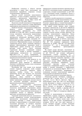 28830
2
Изобретение относится к области цветной
металлургии и может быть использовано для
комплексной переработки хлоридных отходов
титаномагниевого производства.
Известен способ получения искусственного
карналлита, согласно которому хлоридные отходы
титанового производства выщелачивают с
добавлением сульфида магния (Пред патент KZ
№19275, кл C01F 5/30, опубл. 2006г.).
Недостаток способа заключается в безвозвратной
потере всех ценных элементов, а также образование
сероводорода, выделяющегося в атмосферу цеха.
Наиболее близким к предлагаемому изобретению
является способ переработки отходов
титаномагниевого производства (А.с. СССР
№168886, кл С22В 7/00, 1965г.), согласно которому
отходы магниевого производства выщелачивают
соляной кислотой, а отходы титанового
производства нейтральной промывной водой и
обрабатывают хлором с целью окисления Fe2+
.
Полученные растворы смешивают и нейтрализуют
магнезитом. Образовавшийся осадок, состоящий из
гидроксидов железа, хрома, алюминия, марганца и
кремния отфильтровывают, промывают водой и
обрабатывают серной кислотой для получения
раствора солей железа. После отделения
гидроксидов фильтрат, содержащий хлориды
магния, калия, натрия и кальция смешивают с
отработанным электролитом до соотношения
MgCl2:KCl=1:1,6 и после выпаривания и
охлаждения получают карналлит, используемый для
производства металлического магния.
Недостатком данного способа является то, что
ведение осаждения Fe3+
в одну стадию до
нейтральной среды приводит к образованию
объемных гелеобразных осадков, плохо отделяемых
от раствора фильтрацией.
Получаемые при этом осадки из-за высокой
степени гидролиза хлоридных солей содержат
значительное количество примесей хрома,
марганца, ниобия, титана, что исключает
применение железа как пигмента для получения
красок. Кроме того, качество получаемых
фильтратов, ввиду наличия в растворе
субмикронных частиц гидроксидов железа, низкое и
требует применения специальных методов очистки
для получения растворов, пригодных для
производства искусственного карналлита.
Задачей и техническим результатом
предлагаемого изобретения является создание
технологии, позволяющей утилизировать ценные
металлы в форме товарных продуктов и/или
полупродуктов, а также получение качественных по
содержанию железа и марганца растворов,
пригодных для производства карналлита.
Указанный технический результат достигается в
способе переработки отходов титано-магниевого
производства, включающем выщелачивание с
получением раствора и осадка, нейтрализацию
раствора от выщелачивания с отделением осадка и
получением фильтрата, из которого выделяют
искусственный карналлит, при этом согласно
изобретению раствор от выщелачивания
нейтрализуют шламами магниевого производства до
рН 4,0-5,0 с получением осадка, содержащего хром,
и фильтрата, который подщелачивают до рН 10,0-
11,0 с получением осадка, содержащего железо и
марганец, и раствора для получения искусственного
карналлита.
Сущность способа заключается в следующем.
В предлагаемом способе выщелачивание отходов
титаномагниевого производства проводят водой.
Отделяют твердую фазу от жидкой фильтрацией и
проводят нейтрализацию фильтрата в две стадии.
На первой стадии процесс ведут шламом
магниевого производства до рН 4,0-5,0. Обработка
на первой стадии шламом магниевого производства
обусловлена тем, что в шламе присутствуют
хлориды и оксиды магния, которые пригодны для
получения искусственного карналлита. Оксид
магния, вступая в реакцию с соляной кислотой,
присутствующей в фильтрате, способствует
повышению рН фильтрата до 4,0-5,0, в результате
чего происходит осаждение гидроксидов хрома.
При рН <4,0 осаждение гидроксидов хрома
происходит на 70-80%. При рН >5,0 происходит
соосаждение Fe2+
, что в последующем может
затруднить переработку хромсодержащего
продукта.
На второй стадии фильтрат, полученный на
первой стадии, обрабатывают щелочным реагентом
до рН 10,0-11,0, при котором наблюдается
максимальная степень осаждения Fe2+
и
гидратированного диоксида марганца. При рН <10,0
происходит неполное осаждение марганца, а при
рН> 11,0 осаждаются соединения марганца
переменного состава хМnO2 уМn(ОН)2·Н2O, что
затрудняет дальнейшую переработку осадка.
Полученный фильтрат после отделения
гидроксидов, содержащий хлориды калия, магния,
натрия и кальция смешивают с отработанным
электролитом до соотношения MgCl2 : КСl=1:1.6 и
в результате последующего выпаривания и
охлаждения получают искусственный карналлит,
используемый для производства магния.
Способ осуществляется следующим образом.
Отвальный расплав титанового хлоратора в
количестве 500 г состава, мас.%: Ti-1,7; Nb-0,05;
Feобщ-16,4; Cr-1,5; Mn-1,7; KCl-16,7; MgCl2-3,6
выщелачивают водой при Т:Ж=1:10. Полученную
пульпу фильтруют и осадок в количестве 108,2г
состава, мас.%: Ti-8,13; Nb-0,21; Feобщ-3,l; Сr -сл;
Mn-сл отделяют от раствора и направляют на
извлечение титана и ниобия, а раствор рН-1,75,
содержащий, г/дм3
: Fe3+
-1,1; Fe2+
-9,24; Cr-1,5;
Mn-1,7; KCl-16,7; MgCl2-3,5 подвергают обработке в
две стадии.
Раствор от выщелачивания в количестве 1л
обрабатывают шламом магниевого производства,
состава, мас,%: KCl-21,8; MgCl2-7,45; MgO-32,4 в
количестве 30-60 г. Подачу шлама ведут таким
образом, чтобы рН пульпы поддерживалось в
интервале 4,0-5,0, при этом хром переходит в
осадок, который отделяют. Степень осаждения
хрома составляет 80-95%. Осадок может быть
 