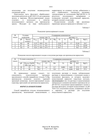 28830
3
использован для получения индивидуальных
соединений хрома.
Осветленную часть (фильтрат) обрабатывают
щелочным реагентом до рН 10,0-11,0 для осаждения
железа и марганца. Железо-марганцевый осадок
отделяют, и используют в качестве
железооксидного пигмента для производства
красок. Фильтрат по мере необходимости
корректируют по солевому составу добавлением в
него отработанного электролита магниевых
электролизеров до соотношения MgCl2KCHl:1.6. В
результате последующего выпаривания и
охлаждения получают искусственный карналлит,
который отделяют от раствора.
Осуществление способа при различных
параметрах процесса приведено в таблицах 1 и 2.
Таблица 1
Осаждение хромсодержащего осадка
Содержание компонентовУсловия
осаждения осадок, маc, % раствор, г/л
№
опыта
рН Расход
шлама, г
Feобщ Сr Мn К Mg Fe Сr Мn КСl MgCl2
1 4,0 40 11,9 10,9 0,1 23,8 0,5 1,7 25,42 14,7
2 4,7 50 12.3 11.1 0.2 27.6 27,6 22,43
3 5,0 55 12,8 10.8 0.31 26.7 26,7 27,43
Таблица 2
Осаждение железо-марганцевого осадка и получение раствора для производства карналлита
Содержание компонентовУсловия осаждения
осадок, маc, % раствор, г/л
№
опыта
рН Расход NaOH
300 г/дм3
, мл
Feобщ Сr Мn Fe Мn КСl MgCl2
4 10 35 76,1 сл 5,7 0,001 0,05 27,2 21,93
5 11 40 76,3 - 5,8 сл 0,001 26,8 27,1
Из приведенных данных следует, что
совокупность технологических признаков
предлагаемого способа переработки отходов Ti-Mg
производства позволила получить черновой
хромовый концентрат, железо-марганцевый осадок
и раствор, пригодный для производства карналлита.
ФОРМУЛА ИЗОБРЕТЕНИЯ
Способ переработки отходов титаномагниевого
производства, включающий выщелачивание с
получением раствора и осадка, нейтрализацию
раствора от выщелачивания с отделением осадка и
получением фильтрата, из которого выделяют
искусственный карналлит известным методом,
отличающийся тем, что раствор от выщелачивания
нейтрализуют шламами магниевого производства до
рН 4,0-5,0 с получением хромсодержащего осадка и
раствора фильтрата, который подщелачивают до рН
10,0-11,0 с получением осадка, содержащего железо
и марганец, и раствора для получения
искусственного карналлита.
Верстка Ж. Жомартбек
Корректор Е. Барч
 