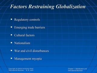 Factors Restraining Globalization


Regulatory controls



Emerging trade barriers



Cultural factors



Nationalism



War and civil disturbances



Management myopia

Copyright @ Oxford University Press
International Business
R. M. Joshi

Chapter 1: Globalization and
International Business

 