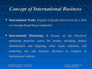 Concept of International Business


International Trade: Exports of goods and services by a firm
to a foreign-based buyer (importer)



International Marketing: It focuses on the firm-level
marketing practices across the border, including market
identification and targeting, entry mode selection, and
marketing mix and strategic decisions to compete in
international markets.
Copyright @ Oxford University Press
International Business
R. M. Joshi

Chapter 1: Globalization and
International Business

 