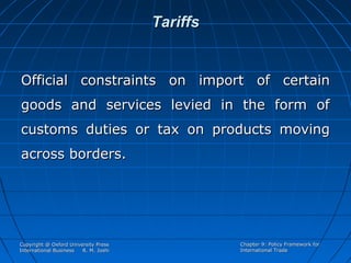 Tariffs

Official constraints on import of certain
goods and services levied in the form of
customs duties or tax on products moving
across borders.

Copyright @ Oxford University Press
International Business
R. M. Joshi

Chapter 9: Policy Framework for
International Trade

 