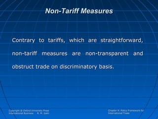 Non-Tariff Measures

Contrary to tariffs, which are straightforward,
non-tariff measures are non-transparent and
obstruct trade on discriminatory basis.

Copyright @ Oxford University Press
International Business
R. M. Joshi

Chapter 9: Policy Framework for
International Trade

 