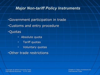 Major Non-tariff Policy Instruments


Government participation in trade



Customs and entry procedure



Quotas



Tariff quotas





Absolute quota
Voluntary quotas

Other trade restrictions

Copyright @ Oxford University Press
International Business
R. M. Joshi

Chapter 9: Policy Framework for
International Trade

 