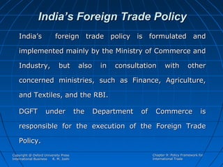 India’s Foreign Trade Policy
India’s

foreign trade policy is formulated and

implemented mainly by the Ministry of Commerce and
Industry,

but

also

in

consultation

with

other

concerned ministries, such as Finance, Agriculture,
and Textiles, and the RBI.
DGFT

under

the

Department

of

Commerce

is

responsible for the execution of the Foreign Trade
Policy.
Copyright @ Oxford University Press
International Business
R. M. Joshi

Chapter 9: Policy Framework for
International Trade

 