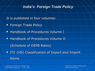India’s Foreign Trade Policy
It is published in four volumes:


Foreign Trade Policy



Handbook of Procedures Volume I



Handbook of Procedures Volume II
(Schedule of DEPB Rates)



ITC (HS) Classification of Export and Import
Items

Copyright @ Oxford University Press
International Business
R. M. Joshi

Chapter 9: Policy Framework for
International Trade

 