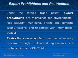 Export Prohibitions and Restrictions
Under

the

foreign

trade

policy,

export

prohibitions are maintained for environmental,
food security, marketing, pricing and domestic
supply reasons, and to comply with international
treaties.
Restrictions on exports on account of security
concern

through

multilateral

agreements

are

contained in the SCOMET list.
Copyright @ Oxford University Press
International Business
R. M. Joshi

Chapter 9: Policy Framework for
International Trade

 
