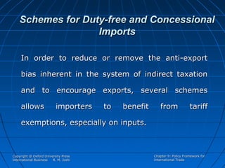 Schemes for Duty-free and Concessional
Imports
In order to reduce or remove the anti-export
bias inherent in the system of indirect taxation
and to encourage exports, several schemes
allows

importers

to

benefit

from

tariff

exemptions, especially on inputs.

Copyright @ Oxford University Press
International Business
R. M. Joshi

Chapter 9: Policy Framework for
International Trade

 