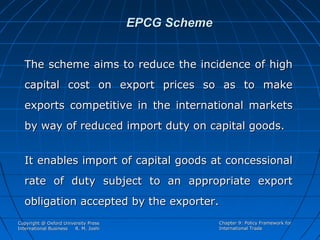 EPCG Scheme
The scheme aims to reduce the incidence of high
capital cost on export prices so as to make
exports competitive in the international markets
by way of reduced import duty on capital goods.
It enables import of capital goods at concessional
rate of duty subject to an appropriate export
obligation accepted by the exporter.
Copyright @ Oxford University Press
International Business
R. M. Joshi

Chapter 9: Policy Framework for
International Trade

 
