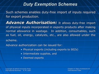 Duty Exemption Schemes
Such schemes enables duty-free import of inputs required
for export production.

Advance Authorisation:

It allows duty-free import
of physical inputs incorporated in exports products after making
normal allowance in wastage. In addition, consumables, such
as fuel, oil, energy, catalysts, etc., are also allowed under the
scheme.
Advance authorization can be issued for:
• Physical exports (including exports to SEZs)
• Intermediate supplies, and
• Deemed exports

Copyright @ Oxford University Press
International Business
R. M. Joshi

Chapter 9: Policy Framework for
International Trade

 