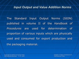 Input Output and Value Addition Norms

The

Standard

Input

Output

Norms

(SION)

published in volume II of the Handbook of
Procedures

are

used

for

determination

of

proportion of various inputs which are physically
used and consumed for export production and
the packaging material.

Copyright @ Oxford University Press
International Business
R. M. Joshi

Chapter 9: Policy Framework for
International Trade

 