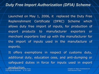 Duty Free Import Authorization (DFIA) Scheme
Launched on May 1, 2006, it replaced the Duty Free
Replenishment

Certificate

(DFRC)

Scheme

which

allows duty free import of inputs, for production of
export

products

to

manufacturer

exporters

or

merchant exporters tied up with the manufacturer for
the import of inputs used in the manufacture of
exports.
It offers exemptions in respect of customs duty,
additional duty, education cess, and anti-dumping or
safeguard duties in force for inputs used in export
production.

Copyright @ Oxford University Press
International Business
R. M. Joshi

Chapter 9: Policy Framework for
International Trade

 