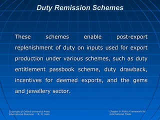 Duty Remission Schemes

These

schemes

enable

post-export

replenishment of duty on inputs used for export
production under various schemes, such as duty
entitlement passbook scheme, duty drawback,
incentives for deemed exports, and the gems
and jewellery sector.

Copyright @ Oxford University Press
International Business
R. M. Joshi

Chapter 9: Policy Framework for
International Trade

 