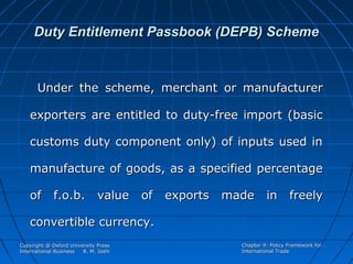 Duty Entitlement Passbook (DEPB) Scheme

Under the scheme, merchant or manufacturer
exporters are entitled to duty-free import (basic
customs duty component only) of inputs used in
manufacture of goods, as a specified percentage
of f.o.b. value of exports made in freely
convertible currency.
Copyright @ Oxford University Press
International Business
R. M. Joshi

Chapter 9: Policy Framework for
International Trade

 