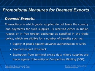 Promotional Measures for Deemed Exports
Deemed Exports:
Transactions in which goods supplied do not leave the country
and payments for such supplies is received either in Indian
rupees or in free foreign exchange as specified in the trade
policy, which are eligible for a number of benefits such as:
• Supply of goods against advance authorization or DFIA
• Deemed export drawback
• Exemption from terminal excise duty where supplies are
made against International Competitive Bidding (ICB).
Copyright @ Oxford University Press
International Business
R. M. Joshi

Chapter 9: Policy Framework for
International Trade

 