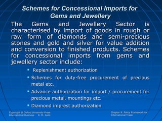 Schemes for Concessional Imports for
Gems and Jewellery
The
Gems
and
Jewellery
Sector
is
characterised by import of goods in rough or
raw form of diamonds and semi-precious
stones and gold and silver for value addition
and conversion to finished products. Schemes
for concessional imports from gems and
jewellery sector include:







Replenishment authorization
Schemes for duty-free procurement of precious
metal etc.
Advance authorization for import / procurement for
precious metal, mountings etc.
Diamond imprest authorization

Copyright @ Oxford University Press
International Business
R. M. Joshi

Chapter 9: Policy Framework for
International Trade

 