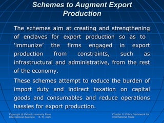 Schemes to Augment Export
Production
The schemes aim at creating and strengthening
of enclaves for export production so as to
‘immunize’

the

production

from

firms

engaged

constraints,

in

export

such

as

infrastructural and administrative, from the rest
of the economy.
These schemes attempt to reduce the burden of
import duty and indirect taxation on capital
goods and consumables and reduce operations
hassles for export production.
Copyright @ Oxford University Press
International Business
R. M. Joshi

Chapter 9: Policy Framework for
International Trade

 