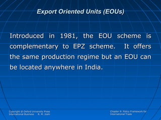 Export Oriented Units (EOUs)

Introduced in 1981, the EOU scheme is
complementary to EPZ scheme.

It offers

the same production regime but an EOU can
be located anywhere in India.

Copyright @ Oxford University Press
International Business
R. M. Joshi

Chapter 9: Policy Framework for
International Trade

 