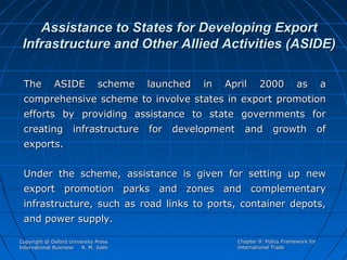 Assistance to States for Developing Export
Infrastructure and Other Allied Activities (ASIDE)
The

ASIDE

scheme

launched

in

April

2000

as

a

comprehensive scheme to involve states in export promotion
efforts by providing assistance to state governments for
creating infrastructure for development and growth of
exports.
Under the scheme, assistance is given for setting up new
export promotion parks and zones and complementary
infrastructure, such as road links to ports, container depots,
and power supply.
Copyright @ Oxford University Press
International Business
R. M. Joshi

Chapter 9: Policy Framework for
International Trade

 