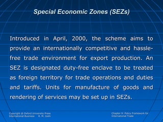 Special Economic Zones (SEZs)

Introduced in April, 2000, the scheme aims to
provide an internationally competitive and hasslefree trade environment for export production. An
SEZ is designated duty-free enclave to be treated
as foreign territory for trade operations and duties
and tariffs. Units for manufacture of goods and
rendering of services may be set up in SEZs.
Copyright @ Oxford University Press
International Business
R. M. Joshi

Chapter 9: Policy Framework for
International Trade

 