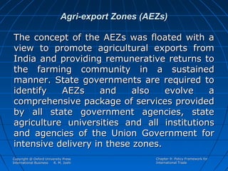 Agri-export Zones (AEZs)
The concept of the AEZs was floated with a
view to promote agricultural exports from
India and providing remunerative returns to
the farming community in a sustained
manner. State governments are required to
identify
AEZs
and
also
evolve
a
comprehensive package of services provided
by all state government agencies, state
agriculture universities and all institutions
and agencies of the Union Government for
intensive delivery in these zones.
Copyright @ Oxford University Press
International Business
R. M. Joshi

Chapter 9: Policy Framework for
International Trade

 